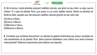 5. No Universo, muitos planetas possuem satélites naturais, que giram ao seu redor, ou seja, que os
orbitam. É o caso do planeta Terra, que possui a Lua como satélite natural. Dentre os planetas do
Sistema Solar, aqueles que não possuem satélites naturais girando ao seu redor são:
(A)Vênus e Marte.
(B)Urano e Netuno.
(C)Mercúrio e Vênus.
(D)Mercúrio e Netuno.
6. Considere que cientistas descobriram um planeta da galáxia Andrômeda que possui condições de
vida semelhantes às do planeta Terra. Seria possível estabelecer uma colônia com seres humanos
nesse planeta? Selecione argumentos para explicar sua resposta.
 