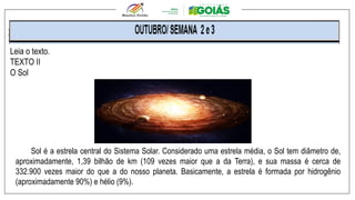 .
Leia o texto.
TEXTO II
O Sol
Sol é a estrela central do Sistema Solar. Considerado uma estrela média, o Sol tem diâmetro de,
aproximadamente, 1,39 bilhão de km (109 vezes maior que a da Terra), e sua massa é cerca de
332.900 vezes maior do que a do nosso planeta. Basicamente, a estrela é formada por hidrogênio
(aproximadamente 90%) e hélio (9%).
 