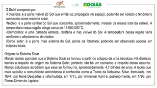 O Sol é composto por:
•Fotosfera: é a parte visível do Sol que emite luz propagada no espaço, podendo ser notado o fenômeno
conhecido como mancha solar.
•Núcleo: é a parte central do Sol que concentra, aproximadamente, metade da massa total da estrela. A
temperatura nessa região atinge cerca de 15.000.000°C.
•Cromosfera: é uma camada estreita, rarefeita e não visível do Sol. A temperatura dessa região varia
conforme o afastamento do núcleo.
•Coroa solar: é a parte mais externa do Sol, acima da fotosfera, podendo ser observada apenas em
eclipses totais.
Origem do Sistema Solar
Muitas teorias apontam que o Sistema Solar se formou a partir do colapso de uma nebulosa. Há diversas
teorias a respeito da origem do Sistema Solar, portanto não há um consenso a respeito desse assunto.
Muitos estudiosos acreditam que esse se formou há, aproximadamente, 4,7 bilhões de anos. A teoria que
mais satisfaz a comunidade astronômica é conhecida como a Teoria da Nebulosa Solar, formulada, em
1644, por René Descartes e reformulada, em 1775, por Immanuel Kant e, posteriormente, em 1796, por
Pierre-Simon de Laplace.
 