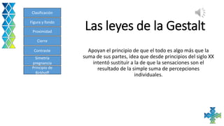 Las leyes de la Gestalt
Apoyan el principio de que el todo es algo más que la
suma de sus partes, idea que desde principios del siglo XX
intentó sustituir a la de que la sensaciones son el
resultado de la simple suma de percepciones
individuales.
Clasificación
Figura y fondo
Proximidad
Cierre
Contraste
Simetría
pregnancia
Principio de
Birkhoff
 