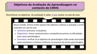 Objetivos da Avaliação da Aprendizagem no
contexto do CRMG
Reconhecer os objetivos da avaliação é saber o que avaliar na sala de aula.
Nesse sentido, Simone André aponta três objetivos relativos à avaliação a serem
realizados em sala de aula:
● Somativo: promover o estudante.
● Diagnóstico: checar conhecimentos e competências prévios ou dificuldades
para novas aprendizagens.
● Formativo: verificar se os objetivos da aprendizagem estão sendo alcançados
pelos estudantes e embasar melhorias no processo de ensino-aprendizagem.
 