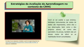 Estratégias da Avaliação da Aprendizagem no
contexto do CRMG
Os vídeos foram adaptados e divididos a partir do original disponível em:
https://www.youtube.com/watch?time_continue=18&v=If-xFfhM_zw
Acesso em: 02/09/2021
Você só vai avaliar o que ensinou.
Múltiplos instrumentos de coleta de
dados são importantes, entre eles a
sua observação, bem como a dos
próprios alunos, de como eles
aprendem. As provas, também são um
desses meios de aferir se as
habilidades foram consolidadas.
 