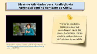 Dicas de Atividades para Avaliação da
Aprendizagem no contexto do CRMG
Os vídeos foram adaptados e divididos a partir do original disponível em:
https://www.youtube.com/watch?time_continue=18&v=If-xFfhM_zw
Acesso em: 02/09/2021
“Tornar os estudantes
responsáveis por sua
aprendizagem e pela dos
colegas é prioritário, criando
um clima colaborativo entre
eles”, destaca a especialista.
 