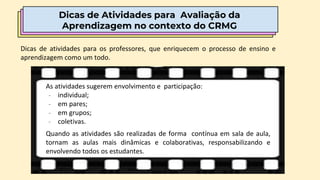 Dicas de Atividades para Avaliação da
Aprendizagem no contexto do CRMG
As atividades sugerem envolvimento e participação:
- individual;
- em pares;
- em grupos;
- coletivas.
Quando as atividades são realizadas de forma contínua em sala de aula,
tornam as aulas mais dinâmicas e colaborativas, responsabilizando e
envolvendo todos os estudantes.
Dicas de atividades para os professores, que enriquecem o processo de ensino e
aprendizagem como um todo.
 