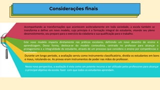 Acompanhando as transformações que acontecem aceleradamente em toda sociedade, a escola também se
transforma e define um novo modelo, cujo princípio é a formação integral do estudante, visando seu pleno
desenvolvimento, seu preparo para o exercício da cidadania e sua qualificação para o trabalho.
Este novo modelo impacta diretamente nas práticas escolares, definindo um novo desenho de ensino e
aprendizagem. Dessa forma, desloca-se do modelo conteudista, centrado no professor para alcançar o
protagonismo e a integralidade do estudante, através de um processo que considera o ensino por competências e
habilidades.
Durante um longo período, a avaliação serviu como instrumento classificatório, dividia os estudantes em bons
e maus, rotulando-os. As provas eram instrumentos de poder nas mãos do professor.
Nesta nova perspectiva, a avaliação é vista como um potente recurso a ser utilizado pelos professores para alcançar
o principal objetivo da escola: fazer com que todos os estudantes aprendam.
Considerações finais
 