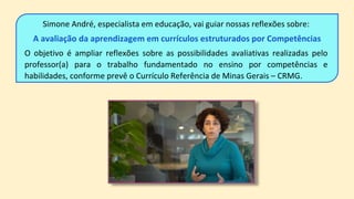 Simone André, especialista em educação, vai guiar nossas reflexões sobre:
A avaliação da aprendizagem em currículos estruturados por Competências
O objetivo é ampliar reflexões sobre as possibilidades avaliativas realizadas pelo
professor(a) para o trabalho fundamentado no ensino por competências e
habilidades, conforme prevê o Currículo Referência de Minas Gerais – CRMG.
 