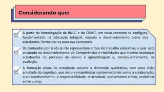 Os conteúdos por si sós já não representam o foco do trabalho educativo, o qual está
ancorado no desenvolvimento de Competências e Habilidades que trazem mudanças
acentuadas no processo de ensino e aprendizagem e, consequentemente, na
avaliação.
A formação plena do estudante assume a dimensão qualitativa, com uma visão
ampliada do cognitivo, que inclui competências socioemocionais como a colaboração,
o autoconhecimento, a responsabilidade, criatividade, pensamento crítico, resiliência
entre outras.
Considerando que:
A partir da homologação da BNCC e do CRMG, um novo contexto se configura,
fundamentado na Educação Integral, visando o desenvolvimento pleno dos
estudantes, formando-os para sua autonomia.
 