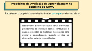 Propósitos da Avaliação da Aprendizagem no
contexto do CRMG
Nesse vídeo, a autora discute as várias dimensões
propositivas do currículo apenas conteudista e
ajuda a entender as mudanças necessárias para
avaliar a aprendizagem, quando se visa ao
desenvolvimento de competências.
Reconhecer o propósito da avaliação é saber para que avaliar seu aluno.
 