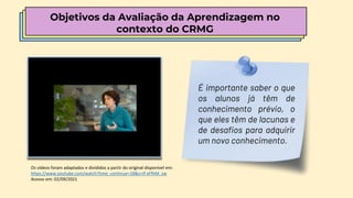 É importante saber o que
os alunos já têm de
conhecimento prévio, o
que eles têm de lacunas e
de desafios para adquirir
um novo conhecimento.
Os vídeos foram adaptados e divididos a partir do original disponível em:
https://www.youtube.com/watch?time_continue=18&v=If-xFfhM_zw
Acesso em: 02/09/2021
Objetivos da Avaliação da Aprendizagem no
contexto do CRMG
 