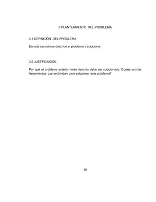15
3 PLANTEAMIENTO DEL PROBLEMA
3.1 DEFINICIÓN DEL PROBLEMA
En esta sección se describe el problema a solucionar.
3.2 JUSTIFICACIÓN
Por qué el problema anteriormente descrito debe ser solucionado. Cuáles son las
herramientas que se brindan para solucionar este problema?.
 