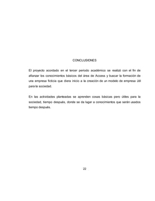22
CONCLUSIONES
El proyecto acordado en el tercer periodo académico se realizó con el fin de
afianzar los conocimientos básicos del área de Access y buscar la formación de
una empresa ficticia que diera inicio a la creación de un modelo de empresa útil
para la sociedad.
En las actividades planteadas se aprenden cosas básicas pero útiles para la
sociedad, tiempo después, donde se da lugar a conocimientos que serán usados
tiempo después.
 