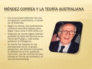 MÉNDEZ CORREA Y LA TEORÍA AUSTRALIANA

   fue el principal defensor de una
    inmigración australiana, a través
    de la Antártida.
   Según su teoría, los australianos
    utilizaron sencillas balsas para
    llegar hace unos 4 000 años a.C
   Después de varios siglos habrían
    arribado al Cabo de Hornos en la
    Tierra del Fuego y, más tarde,
    poblaron la Patagonia.
   Su teoría fue basada en las
    semejanzas como: el grupo
    sanguíneo, las formas craneales,
    la resistencia al frío, palabras
    comunes, uso de mantos de piel,
    chozas en forma de colmena y el
    uso del boomerang.
 