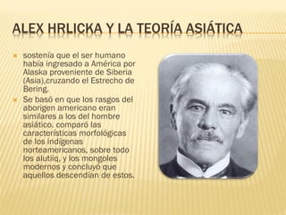 ALEX HRLICKA Y LA TEORÍA ASIÁTICA
   sostenía que el ser humano
    había ingresado a América por
    Alaska proveniente de Siberia
    (Asia),cruzando el Estrecho de
    Bering.
   Se basó en que los rasgos del
    aborigen americano eran
    similares a los del hombre
    asiático. comparó las
    características morfológicas
    de los indígenas
    norteamericanos, sobre todo
    los alutiiq, y los mongoles
    modernos y concluyó que
    aquellos descendían de estos.
 