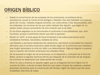 ORIGEN BÍBLICO
   Desde el conocimiento de los europeos de los americanos, el problema de su
    procedencia, ocupó la mente de los teólogos y filósofos. Esa raza habitaba una extensa
    parte del mundo,, hablaba lenguas extrañas, con costumbres y ritos desconocidos, eran
    los antípodas, los hombres de los que había hablado San Agustín, que según él, no
    podían existir, porque provendrían de otra creación que la de Adán.
   En los libros sagrados no se mencionaba el continente ni sus pobladores, que eran
    humanos, aunque inicialmente decían que sólo lo parecían.
   Recién en 1537, la bula papal de Paulo III declaró a los indios americanos como
    verdaderos hombres, racionales y dotados de alma.
   Los filósofos y escritores disidentes del catolicismo, admitieron la pluralidad de creación,
    afirmaron que el hombre americano había tenido origen en el continente que habitaba y
    que ningún parentesco lo unía con Adán y su descendencia. Algunos llegaron a suponer
    que la creación del hombre americano era anteada mítica.
   Se ha buscado el origen de los americanos, en la dispersión y confusión de la Torre de
    Babel, porque la sagrada escritura afirma que después de la confusión de las lenguas,
    los hombres se dispersaron por todas partes del mundo.
   Otros ha visto a América en aquella región que en la Sagrada Escritura figura con el
    nombre de Ophir, a donde enviaba Salomón sus naves a buscar las maderas y piedras
    preciosas necesarias para la construcción del Templo, región tan lejana que las naves
    empleaban tres años de viajes.
 