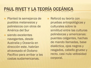 PAUL RIVET Y LA TEORÍA OCEÁNICA

   Planteó la semejanza de          Reforzó su teoría con
    pueblos melanesios y              pruebas antropológicas y
    polinésicos con otros de          culturales sobre la
    América del Sur                   similitud entre las culturas
   siendo excelentes                 polinésicas y americanas:
    navegantes, desde                 puentes colgantes, hachas
    Australia y Oceanía en            de mando llamadas, base
    dirección este, habrían           dialéctica, ojos negros y
    atravesado el Océano              rasgados, cabello grueso y
    Pacífico para arribar a las       recto, casi nula vellosidad
    costas sudamericanas.             corporal.
 