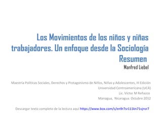 Los Movimientos de los niños y niñas
trabajadores. Un enfoque desde la Sociología
                                  Resumen
                                                                             Manfred Liebel

Maestría Políticas Sociales, Derechos y Protagonismo de Niños, Niñas y Adolescentes, III Edición
                                                           Universidad Centroamericana (UCA)
                                                                         Lic. Víctor M Reñazco
                                                           Managua, Nicaragua. Octubre 2012

  Descargar texto completo de la lectura aquí https://www.box.com/s/en9r7sr111kn71vjnsr7
 