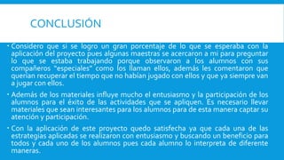 CONCLUSIÓN
 Considero que si se logro un gran porcentaje de lo que se esperaba con la
aplicación del proyecto pues algunas maestras se acercaron a mi para preguntar
lo que se estaba trabajando porque observaron a los alumnos con sus
compañeros “especiales” como los llaman ellos, además les comentaron que
querían recuperar el tiempo que no habían jugado con ellos y que ya siempre van
a jugar con ellos.
 Además de los materiales influye mucho el entusiasmo y la participación de los
alumnos para el éxito de las actividades que se apliquen. Es necesario llevar
materiales que sean interesantes para los alumnos para de esta manera captar su
atención y participación.
 Con la aplicación de este proyecto quedo satisfecha ya que cada una de las
estrategias aplicadas se realizaron con entusiasmo y buscando un beneficio para
todos y cada uno de los alumnos pues cada alumno lo interpreta de diferente
maneras.
 