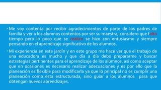  Me voy contenta por recibir agradecimientos de parte de los padres de
familia y ver a los alumnos contentos por ser su maestra, considero que falto
tiempo pero lo poco que se realizo se hizo con entusiasmo y siempre
pensando en el aprendizaje significativo de los alumnos.
 Mi experiencia en este jardín y en este grupo me hace ver que el trabajo de
una educadora es mucho y que día a día debo prepararme y buscar
estrategias pertinentes para el aprendizaje de los alumnos, así como aceptar
que en ocasiones es necesario realizar adecuaciones y es por ello que la
planeación es flexible para modificarla ya que lo principal no es cumplir una
planeación como esta estructurada, sino guiar a los alumnos para que
obtengan nuevos aprendizajes.
 