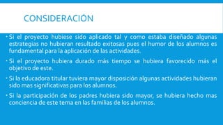 CONSIDERACIÓN
 Si el proyecto hubiese sido aplicado tal y como estaba diseñado algunas
estrategias no hubieran resultado exitosas pues el humor de los alumnos es
fundamental para la aplicación de las actividades.
 Si el proyecto hubiera durado más tiempo se hubiera favorecido más el
objetivo de este.
 Si la educadora titular tuviera mayor disposición algunas actividades hubieran
sido mas significativas para los alumnos.
 Si la participación de los padres hubiera sido mayor, se hubiera hecho mas
conciencia de este tema en las familias de los alumnos.
 
