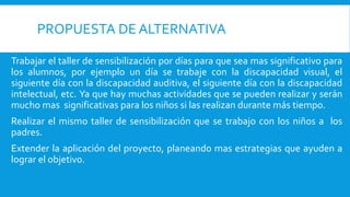 PROPUESTA DE ALTERNATIVA
Trabajar el taller de sensibilización por días para que sea mas significativo para
los alumnos, por ejemplo un día se trabaje con la discapacidad visual, el
siguiente día con la discapacidad auditiva, el siguiente día con la discapacidad
intelectual, etc. Ya que hay muchas actividades que se pueden realizar y serán
mucho mas significativas para los niños si las realizan durante más tiempo.
Realizar el mismo taller de sensibilización que se trabajo con los niños a los
padres.
Extender la aplicación del proyecto, planeando mas estrategias que ayuden a
lograr el objetivo.
 