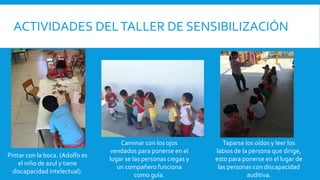 ACTIVIDADES DELTALLER DE SENSIBILIZACIÓN
Pintar con la boca. (Adolfo es
el niño de azul y tiene
discapacidad intelectual).
Caminar con los ojos
vendados para ponerse en el
lugar se las personas ciegas y
un compañero funciona
como guía.
Taparse los oídos y leer los
labios de la persona que dirige,
esto para ponerse en el lugar de
las personas con discapacidad
auditiva.
 