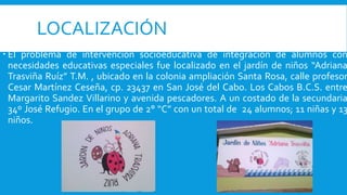 LOCALIZACIÓN
 El problema de intervención socioeducativa de integración de alumnos con
necesidades educativas especiales fue localizado en el jardín de niños “Adriana
Trasviña Ruíz” T.M. , ubicado en la colonia ampliación Santa Rosa, calle profesor
Cesar Martínez Ceseña, cp. 23437 en San José del Cabo. Los Cabos B.C.S. entre
Margarito Sandez Villarino y avenida pescadores. A un costado de la secundaria
34º José Refugio. En el grupo de 2° “C” con un total de 24 alumnos; 11 niñas y 13
niños.
 