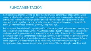 FUNDAMENTACIÓN
 Como comenta el autor Murillo es de suma importancia concientizar a los alumnos y que
conozcan desde edad temprana lo importante que es incluir a sus compañeros en todas las
actividades, “También cabe agregar que eficacia y equidad son principios mutuamente
necesarios, esto significa que una escuela, para ser eficaz, debe favorecer el desarrollo de
todos y cada uno de sus alumnos” (Murillo, 2003; Pág. 252.).
 Por otra parte, la socialización y participación colaborativa, son fundamentales para mejorar
el desenvolvimiento de los alumnos NEE (Necesidades educativas especiales) ya que de no
realizarse tendrán problemas en la integración en la sociedad. En este tipo de casos los
docentes deben estar comprometidos con sus alumnos, es aquí cuando los docentes deben
ser sensibles hacia ellos y trasmitirlo a sus alumnos. "Las necesidades humanas se definen
como objetivos y estrategias que, de no alcanzarse, ocasionan un grave daño para la
integración de la persona en su contexto y grupo social.” (Doyal y Gough, 1992; Pág. 203).
 