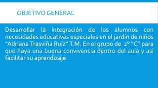 OBJETIVO GENERAL
Desarrollar la integración de los alumnos con
necesidades educativas especiales en el jardín de niños
“Adriana Trasviña Ruíz” T.M. En el grupo de 2° “C” para
que haya una buena convivencia dentro del aula y así
facilitar su aprendizaje.
 
