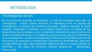 METODOLOGÍA
Investigación-acción.
Es una forma de entender la enseñanza, no sólo de investigar sobre ella. La
investigación – acción supone entender la enseñanza como un proceso de
investigación, un proceso de continua búsqueda. Conlleva entender el oficio
docente, integrando la reflexión y el trabajo intelectual en el análisis de las
experiencias que se realizan, como un elemento esencial de lo que constituye la
propia actividad educativa. Los problemas guían la acción, pero lo fundamental
en la investigación – acción es la exploración reflexiva que el profesional hace de
su practica, no tanto por su contribución a la resolución de problemas, como por
su capacidad para que cada profesional reflexione sobre su propia práctica, la
planifique y sea capaz de introducir mejoras progresivas. - aprendizaje.
(Lewin,1973)
 