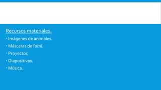 Recursos materiales.
 Imágenes de animales.
 Máscaras de fomi.
 Proyector.
 Diapositivas.
 Música.
 