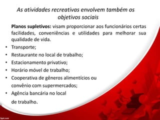 As atividades recreativas envolvem também os
objetivos sociais
Planos supletivos: visam proporcionar aos funcionários certas
facilidades, conveniências e utilidades para melhorar sua
qualidade de vida.
• Transporte;
• Restaurante no local de trabalho;
• Estacionamento privativo;
• Horário móvel de trabalho;
• Cooperativa de gêneros alimentícios ou
convênio com supermercados;
• Agência bancária no local
de trabalho.
 