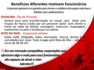 Benefícios diferentes motivam funcionários
Empresasapostamemagradosparatornarocotidianodaequipemaislevee
fidelizarseuscolaboradores
DUDALINA - Dia de Princesa
Sorteio para uma transformação no visual, com looks com
roupas da marca criada por um personal stylist. Com direito a
horas no salão de beleza, massagem, manicure, maquiagem,
tratamento na pele e mudanças no cabelo.
ROTA DO MAR - Casamento coletivo
Salão, bufê, fotógrafo, vídeo, decoração, música, direito a 30
convidados por casal. Tudo é pago pela Rota do Mar – valor em
torno de R$ 40 mil.
Emummercadocompetitivo,corporaçõesque
oferecemalgoamaisparaseusfuncionários
sãocapazesdeatrairereter
talentos!!!
 