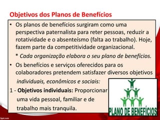 Objetivos dos Planos de Benefícios
• Os planos de benefícios surgiram como uma
perspectiva paternalista para reter pessoas, reduzir a
rotatividade e o absenteísmo (falta ao trabalho). Hoje,
fazem parte da competitividade organizacional.
* Cada organização elabora o seu plano de benefícios.
• Os benefícios e serviços oferecidos para os
colaboradores pretendem satisfazer diversos objetivos
individuais, econômicos e sociais:
1 - Objetivos individuais: Proporcionar
uma vida pessoal, familiar e de
trabalho mais tranquila.
 