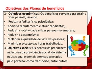 Objetivos dos Planos de benefícios
2- Objetivos econômicos: Os benefícios servem para atrair e
reter pessoal, visando:
• Reduzir a fadiga física psicológica;
• Apoiar o recrutamento e atrair candidatos;
• Reduzir a rotatividade e fixar pessoas na empresa;
• Reduzir o absenteísmo;
• Melhorar a qualidade de vida das pessoas;
• Minimizar o custo das horas trabalhadas.
3- Objetivos sociais: Os benefícios preenchem
as lacunas da previdência social, do sistema
educacional e demais serviços prestados
pelo governo, como transporte, entre outros.
 