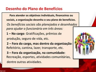 Desenho do Plano de Benefícios
Para atender os objetivos individuais, financeiros ou
sociais, a organização desenha o seu plano de benefícios.
Os benefícios sociais são planejados e desenhados
para ajudar o funcionário em três áreas:
1 – No cargo: Gratificações, prêmios de
produção, seguro de vida, etc.
2 – Fora do cargo, mas dentro da organização:
Refeitório, cantina, lazer, transporte, etc.
3 – Fora da organização, na comunidade:
Recreação, esportes, atividades comunitárias,
dentre outras atividades.
 