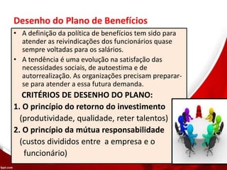 Desenho do Plano de Benefícios
• A definição da política de benefícios tem sido para
atender as reivindicações dos funcionários quase
sempre voltadas para os salários.
• A tendência é uma evolução na satisfação das
necessidades sociais, de autoestima e de
autorrealização. As organizações precisam preparar-
se para atender a essa futura demanda.
CRITÉRIOS DE DESENHO DO PLANO:
1. O princípio do retorno do investimento
(produtividade, qualidade, reter talentos)
2. O princípio da mútua responsabilidade
(custos divididos entre a empresa e o
funcionário)
 