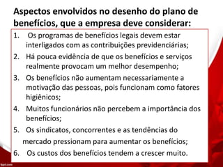 Aspectos envolvidos no desenho do plano de
benefícios, que a empresa deve considerar:
1. Os programas de benefícios legais devem estar
interligados com as contribuições previdenciárias;
2. Há pouca evidência de que os benefícios e serviços
realmente provocam um melhor desempenho;
3. Os benefícios não aumentam necessariamente a
motivação das pessoas, pois funcionam como fatores
higiênicos;
4. Muitos funcionários não percebem a importância dos
benefícios;
5. Os sindicatos, concorrentes e as tendências do
mercado pressionam para aumentar os benefícios;
6. Os custos dos benefícios tendem a crescer muito.
 