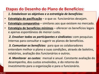 Etapas do Desenho do Plano de Benefícios:
1. Estabelecer os objetivos e a estratégia de benefícios:
• Estratégia de pacificação – o que os funcionários desejam.
• Estratégia comparativa – similares aos que existem no mercado.
• Estratégia de benefícios mínimos – oferecer os benefícios legais
e apenas espontâneos de menor custo.
2. Envolver todos os participantes e sindicatos: com pesquisas
internas para consultar e sugerir os planos de benefícios.
3. Comunicar os benefícios: para que os colaboradores
entendam melhor o plano e suas condições, através de boletins,
relatórios, avaliação dos funcionários e outros.
4. Monitorar os custos: mensal e anual. Constante avaliação do
desempenho, dos custos envolvidos, e do retorno do
investimento para a organização e para o funcionário.
 