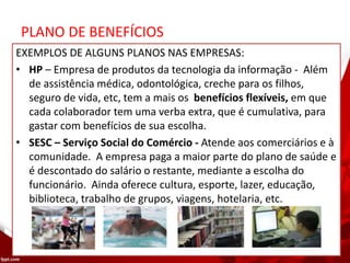 PLANO DE BENEFÍCIOS
EXEMPLOS DE ALGUNS PLANOS NAS EMPRESAS:
• HP – Empresa de produtos da tecnologia da informação - Além
de assistência médica, odontológica, creche para os filhos,
seguro de vida, etc, tem a mais os benefícios flexíveis, em que
cada colaborador tem uma verba extra, que é cumulativa, para
gastar com benefícios de sua escolha.
• SESC – Serviço Social do Comércio - Atende aos comerciários e à
comunidade. A empresa paga a maior parte do plano de saúde e
é descontado do salário o restante, mediante a escolha do
funcionário. Ainda oferece cultura, esporte, lazer, educação,
biblioteca, trabalho de grupos, viagens, hotelaria, etc.
 