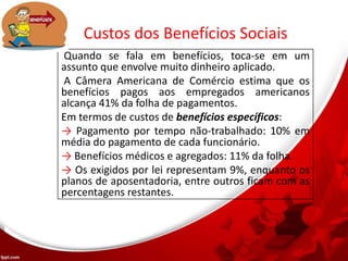 Custos dos Benefícios Sociais
Quando se fala em benefícios, toca-se em um
assunto que envolve muito dinheiro aplicado.
A Câmera Americana de Comércio estima que os
benefícios pagos aos empregados americanos
alcança 41% da folha de pagamentos.
Em termos de custos de benefícios específicos:
→ Pagamento por tempo não-trabalhado: 10% em
média do pagamento de cada funcionário.
→ Benefícios médicos e agregados: 11% da folha.
→ Os exigidos por lei representam 9%, enquanto os
planos de aposentadoria, entre outros ficam com as
percentagens restantes.
 