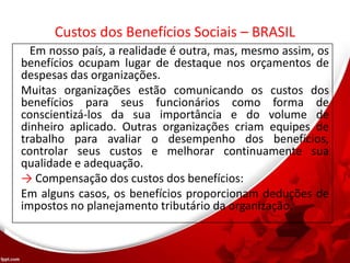 Custos dos Benefícios Sociais – BRASIL
Em nosso país, a realidade é outra, mas, mesmo assim, os
benefícios ocupam lugar de destaque nos orçamentos de
despesas das organizações.
Muitas organizações estão comunicando os custos dos
benefícios para seus funcionários como forma de
conscientizá-los da sua importância e do volume de
dinheiro aplicado. Outras organizações criam equipes de
trabalho para avaliar o desempenho dos benefícios,
controlar seus custos e melhorar continuamente sua
qualidade e adequação.
→ Compensação dos custos dos benefícios:
Em alguns casos, os benefícios proporcionam deduções de
impostos no planejamento tributário da organização.
 