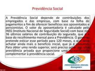 Previdência Social
A Previdência Social depende de contribuições dos
empregados e das empresas, com base na folha de
pagamentos a fim de oferecer benefícios aos aposentados e
pensionistas. O valor da aposentadoria é calculado pelo
INSS (Instituto Nacional de Seguridade Social) com base nos
36 últimos salários de contribuição do segurado, que é a
base do recolhimento mensal para a Previdência. O governo
pretende esticar esse período para 120 meses, o que deve
achatar ainda mais o benefício inicial, que já é pequeno.
Para obter uma renda superior, será preciso optar por uma
previdência privada que proporcione uma aposentadoria
complementar à previdência social.
 