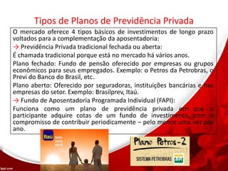 Tipos de Planos de Previdência Privada
O mercado oferece 4 tipos básicos de investimentos de longo prazo
voltados para a complementação da aposentadoria:
→ Previdência Privada tradicional fechada ou aberta:
É chamada tradicional porque está no mercado há vários anos.
Plano fechado: Fundo de pensão oferecido por empresas ou grupos
econômicos para seus empregados. Exemplo: o Petros da Petrobras, o
Previ do Banco do Brasil, etc.
Plano aberto: Oferecido por seguradoras, instituições bancárias e nas
empresas do setor. Exemplo: Brasilprev, Itaú.
→ Fundo de Aposentadoria Programada Individual (FAPI):
Funciona como um plano de previdência privada em que o
participante adquire cotas de um fundo de investimento, com o
compromisso de contribuir periodicamente – pelo menos uma vez por
ano.
 