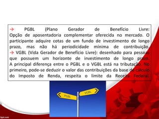 → PGBL (Plano Gerador de Benefício Livre:
Opção de aposentadoria complementar oferecida no mercado. O
participante adquire cotas de um fundo de investimento de longo
prazo, mas não há periodicidade mínima de contribuição.
→ VGBL (Vida Gerador de Benefício Livre): desenhado para pessoas
que possuem um horizonte de investimento de longo prazo.
A principal diferença entre o PGBL e o VGBL está na tributação. No
primeiro, pode-se deduzir o valor das contribuições da base de cálculo
do Imposto de Renda, respeita o limite da Receita Federal.
 