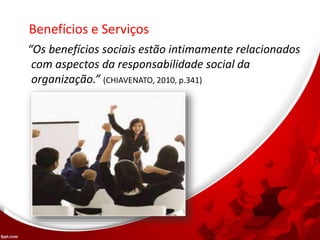 Benefícios e Serviços
“Os benefícios sociais estão intimamente relacionados
com aspectos da responsabilidade social da
organização.” (CHIAVENATO, 2010, p.341)
 