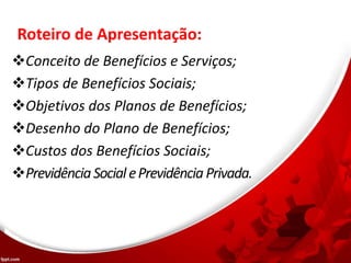Roteiro de Apresentação:
Conceito de Benefícios e Serviços;
Tipos de Benefícios Sociais;
Objetivos dos Planos de Benefícios;
Desenho do Plano de Benefícios;
Custos dos Benefícios Sociais;
PrevidênciaSocialePrevidênciaPrivada.
 