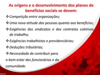 As origens e o desenvolvimento dos planos de
benefícios sociais se devem:
Competição entre organizações;
Uma nova atitude das pessoas quanto aos benefícios;
Exigências dos sindicatos e dos contratos coletivos
de trabalho;
Exigências trabalhistas e previdenciárias;
Deduções tributárias;
Necessidade de contribuir para
o bem-estar dos funcionários e da
comunidade.
 
