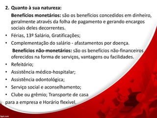 2. Quanto à sua natureza:
Benefícios monetários: são os benefícios concedidos em dinheiro,
geralmente através da folha de pagamento e gerando encargos
sociais deles decorrentes.
• Férias, 13º Salário, Gratificações;
• Complementação do salário - afastamentos por doença.
Benefícios não-monetários: são os benefícios não-financeiros
oferecidos na forma de serviços, vantagens ou facilidades.
• Refeitório;
• Assistência médico-hospitalar;
• Assistência odontológica;
• Serviço social e aconselhamento;
• Clube ou grêmio; Transporte de casa
para a empresa e Horário flexível.
 
