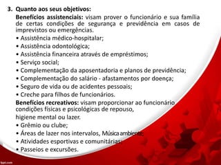 3. Quanto aos seus objetivos:
Benefícios assistenciais: visam prover o funcionário e sua família
de certas condições de segurança e previdência em casos de
imprevistos ou emergências.
• Assistência médico-hospitalar;
• Assistência odontológica;
• Assistência financeira através de empréstimos;
• Serviço social;
• Complementação da aposentadoria e planos de previdência;
• Complementação do salário - afastamentos por doença;
• Seguro de vida ou de acidentes pessoais;
• Creche para filhos de funcionários.
Benefícios recreativos: visam proporcionar ao funcionário
condições físicas e psicológicas de repouso,
higiene mental ou lazer.
• Grêmio ou clube;
• Áreas de lazer nos intervalos, Músicaambiente;
• Atividades esportivas e comunitárias;
• Passeios e excursões.
 