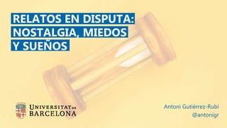 RELATOS EN DISPUTA:
NOSTALGIA, MIEDOS
Y SUEÑOS
Antoni Gutiérrez-Rubí
@antonigr
 